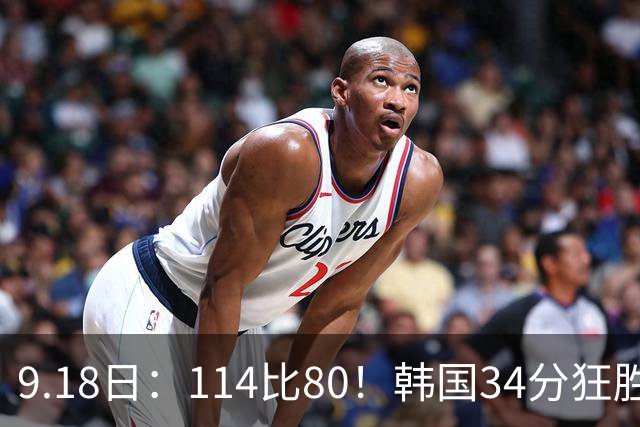 9.18日：114比80！韩国34分狂胜约旦晋级4强，中国男篮收到两个坏消息，李贤重这关怎么过